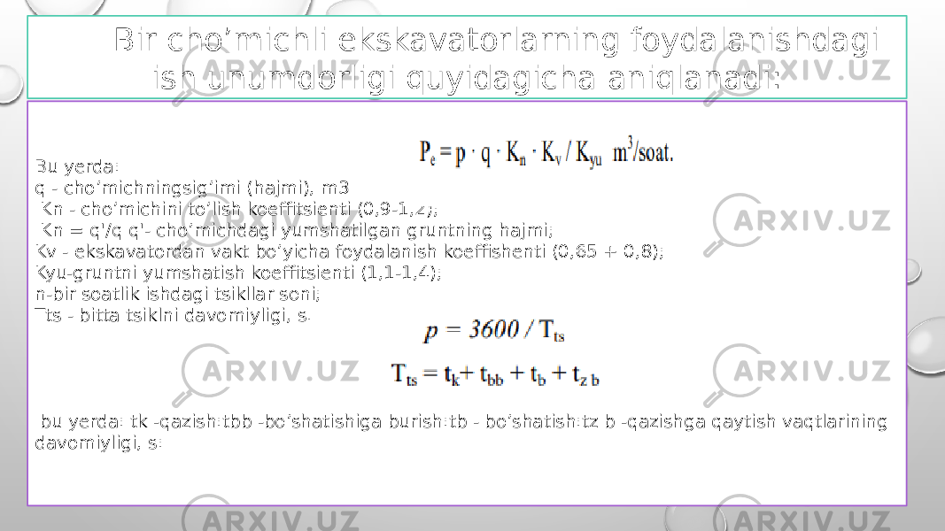 Bir cho’michli ekskavatorlarning foydalanishdagi ish unumdorligi quyidagicha aniqlanadi: Bu yerda: q - cho’michningsig’imi (hajmi), m3 Kn - cho’michini to’lish koeffitsienti (0,9-1,2); Kn = q&#39;/q q&#39;- cho’michdagi yumshatilgan gruntning hajmi; Kv - ekskavatordan vakt bo’yicha foydalanish koeffishenti (0,65 + 0,8); Kyu-gruntni yumshatish koeffitsienti (1,1-1,4); n-bir soatlik ishdagi tsikllar soni; Tts - bitta tsiklni davomiyligi, s. bu yerda: tk -qazish:tbb -bo’shatishiga burish:tb - bo’shatish:tz b -qazishga qaytish vaqtlarining davomiyligi, s: 