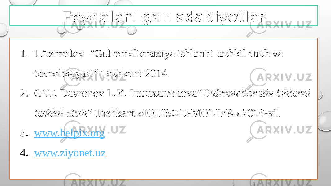 Foydalanilgan adabiyotlar 1. I.Axmedov “Gidromelioratsiya ishlarini tashkil etish va texnologiyasi” Toshkent-2014 2. G‘.T. Davronov L.X. Irmuxamedova“ Gidromeliorativ ishlarni tashkil etish ” Toshkent «IQTISOD-MOLIYA» 2016-yil 3. www.helpix.org 4. www.ziyonet.uz 