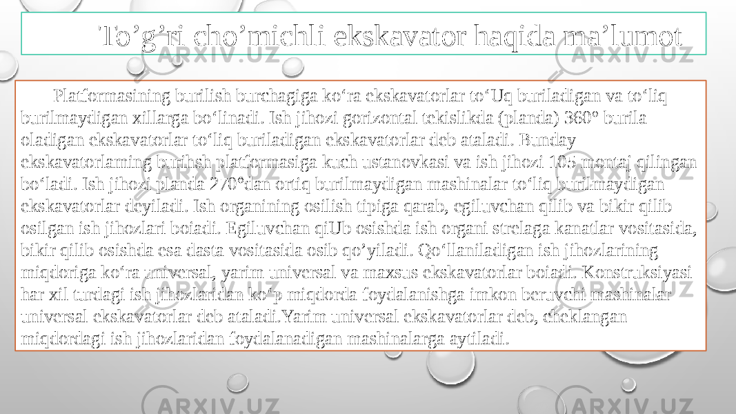 To’g’ri cho’michli ekskavator haqida ma’lumot Platformasining burilish burchagiga ko‘ra ekskavatorlar to‘Uq buriladigan va to‘liq burilmaydigan xillarga bo‘linadi. Ish jihozi gorizontal tekislikda (planda) 360° burila oladigan ekskavatorlar to‘liq buriladigan ekskavatorlar deb ataladi. Bunday ekskavatorlaming burihsh platformasiga kuch ustanovkasi va ish jihozi 105 montaj qilingan bo‘ladi. Ish jihozi planda 270°dan ortiq burilmaydigan mashinalar to‘liq burilmaydigan ekskavatorlar deyiladi. Ish organining osilish tipiga qarab, egiluvchan qilib va bikir qilib osilgan ish jihozlari boiadi. Egiluvchan qiUb osishda ish organi strelaga kanatlar vositasida, bikir qilib osishda esa dasta vositasida osib qo’yiladi. Qo‘llaniladigan ish jihozlarining miqdoriga ko‘ra universal, yarim universal va maxsus ekskavatorlar boiadi. Konstruksiyasi har xil turdagi ish jihozlaridan ko‘p miqdorda foydalanishga imkon beruvchi mashinalar universal ekskavatorlar deb ataladi.Yarim universal ekskavatorlar deb, cheklangan miqdordagi ish jihozlaridan foydalanadigan mashinalarga aytiladi. 