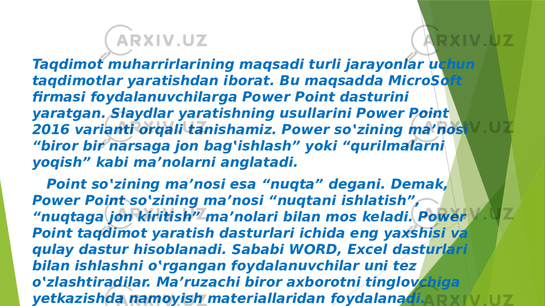 Taqdimot muharrirlarining maqsadi turli jarayonlar uchun taqdimotlar yaratishdan iborat. Bu maqsadda MicroSoft firmasi foydalanuvchilarga Power Point dasturini yaratgan. Slaydlar yaratishning usullarini Power Point 2016 varianti orqali tanishamiz. Power so‛zining ma’nosi “biror bir narsaga jon bag‛ishlash” yoki “qurilmalarni yoqish” kabi ma’nolarni anglatadi. Point so‛zining ma’nosi esa “nuqta” degani. Demak, Power Point so‛zining ma’nosi “nuqtani ishlatish”, “nuqtaga jon kiritish” ma’nolari bilan mos keladi. Power Point taqdimot yaratish dasturlari ichida eng yaxshisi va qulay dastur hisoblanadi. Sababi WORD, Excel dasturlari bilan ishlashni o‛rgangan foydalanuvchilar uni tez o‛zlashtiradilar. Ma’ruzachi biror axborotni tinglovchiga yetkazishda namoyish materiallaridan foydalanadi. 