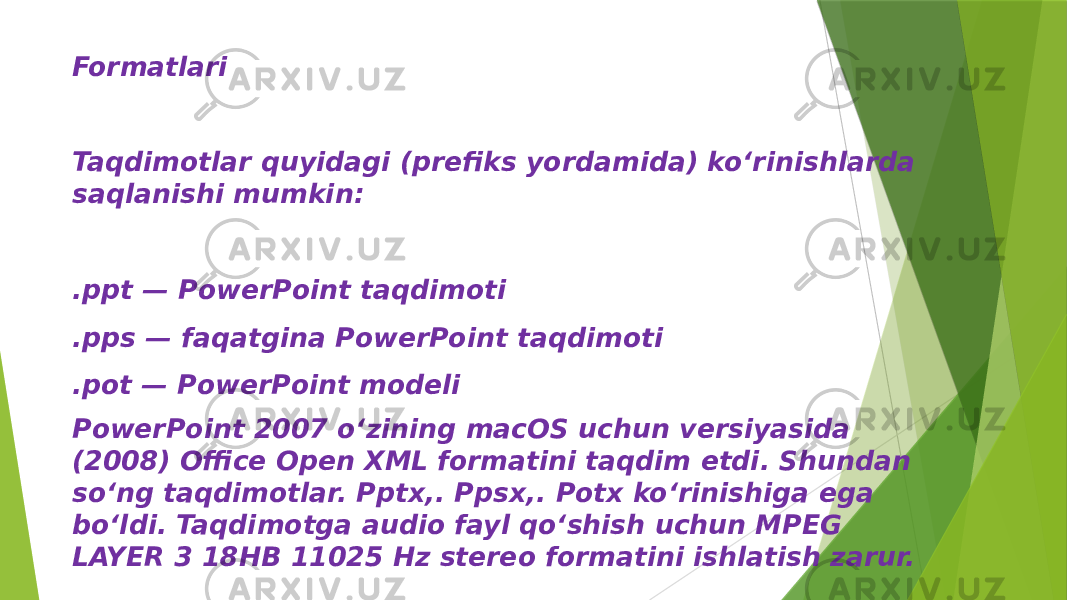 Formatlari Taqdimotlar quyidagi (prefiks yordamida) koʻrinishlarda saqlanishi mumkin: .ppt — PowerPoint taqdimoti .pps — faqatgina PowerPoint taqdimoti .pot — PowerPoint modeli PowerPoint 2007 oʻzining macOS uchun versiyasida (2008) Office Open XML formatini taqdim etdi. Shundan soʻng taqdimotlar. Pptx,. Ppsx,. Potx koʻrinishiga ega boʻldi. Taqdimotga audio fayl qoʻshish uchun MPEG LAYER 3 18HB 11025 Hz stereo formatini ishlatish zarur. 