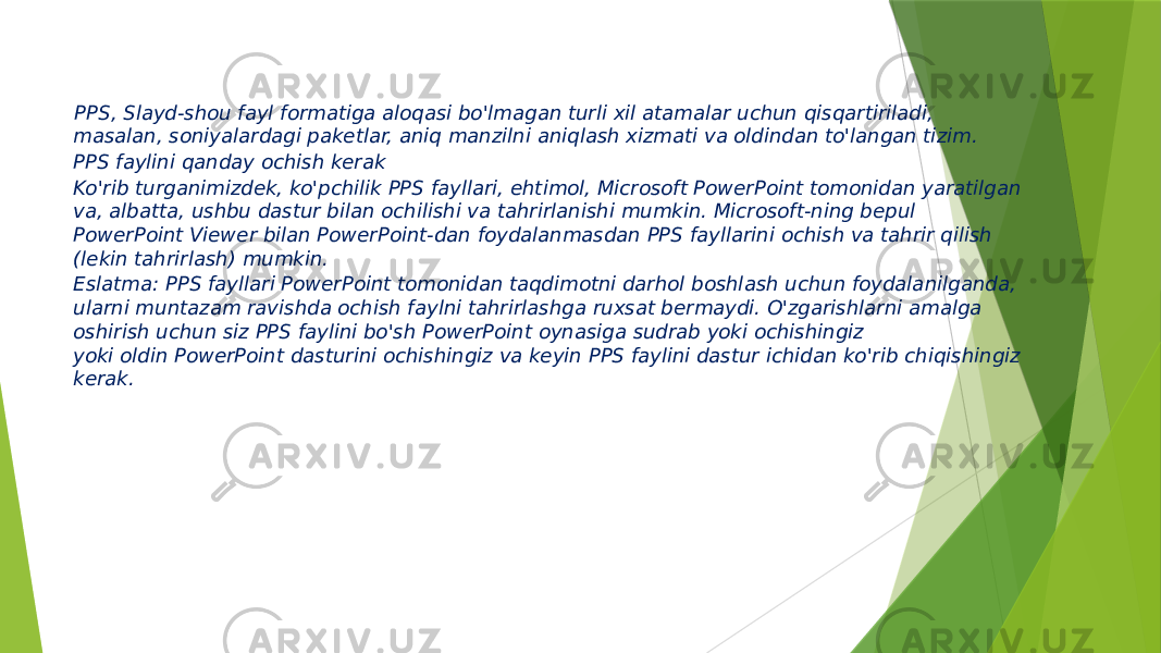   PPS, Slayd-shou fayl formatiga aloqasi bo&#39;lmagan turli xil atamalar uchun qisqartiriladi, masalan, soniyalardagi paketlar, aniq manzilni aniqlash xizmati va oldindan to&#39;langan tizim. PPS faylini qanday ochish kerak Ko&#39;rib turganimizdek, ko&#39;pchilik PPS fayllari, ehtimol, Microsoft PowerPoint tomonidan yaratilgan va, albatta, ushbu dastur bilan ochilishi va tahrirlanishi mumkin. Microsoft-ning bepul PowerPoint Viewer bilan PowerPoint-dan foydalanmasdan PPS fayllarini ochish va tahrir qilish (lekin tahrirlash) mumkin. Eslatma: PPS fayllari PowerPoint tomonidan taqdimotni darhol boshlash uchun foydalanilganda, ularni muntazam ravishda ochish faylni tahrirlashga ruxsat bermaydi. O&#39;zgarishlarni amalga oshirish uchun siz PPS faylini bo&#39;sh PowerPoint oynasiga sudrab yoki ochishingiz yoki oldin PowerPoint dasturini ochishingiz va keyin PPS faylini dastur ichidan ko&#39;rib chiqishingiz kerak. 