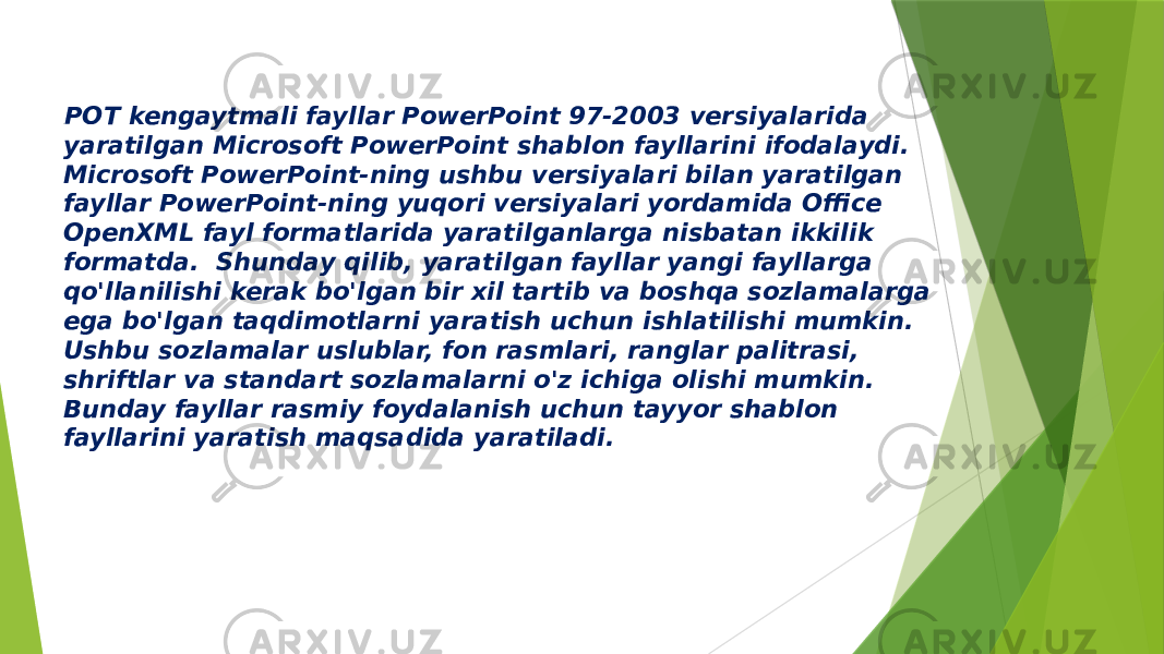 . POT kengaytmali fayllar PowerPoint 97-2003 versiyalarida yaratilgan Microsoft PowerPoint shablon fayllarini ifodalaydi. Microsoft PowerPoint-ning ushbu versiyalari bilan yaratilgan fayllar PowerPoint-ning yuqori versiyalari yordamida Office OpenXML fayl formatlarida yaratilganlarga nisbatan ikkilik formatda. Shunday qilib, yaratilgan fayllar yangi fayllarga qo&#39;llanilishi kerak bo&#39;lgan bir xil tartib va boshqa sozlamalarga ega bo&#39;lgan taqdimotlarni yaratish uchun ishlatilishi mumkin. Ushbu sozlamalar uslublar, fon rasmlari, ranglar palitrasi, shriftlar va standart sozlamalarni o&#39;z ichiga olishi mumkin. Bunday fayllar rasmiy foydalanish uchun tayyor shablon fayllarini yaratish maqsadida yaratiladi. 