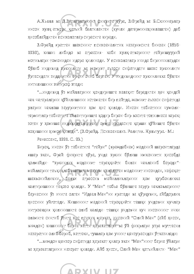 А.Хьелл ва Д.Зиглерларнинг фикрига кўра, З.Фрейд ва Б.Скиннерлар инсон хулқ-атвори қатъий белгиланган (кучли детерминациялашган) деб ҳисоблайдиган психологлар сирасига киради. З.Фрейд яратган шахснинг психоаналитик назариясига биноан (1856- 1939), киши: либидо ва агрессия- каби хулқ-атворнинг ғайришуурий мотивлари томонидан идора қилинади. У психологлар ичида биринчилардан бўлиб индивид эркинлиги ва жамият аъзоси сифатидаги шахс эркинлиги ўртасидаги зиддиятни ёрқин очиб берган. У индивиднинг эркинликка бўлган интилишини эътироф этади: “...индивид ўз майлларини қондиришга халақит берадиган ҳеч қандай чек-чегараларни қўйилишини истамаган бир пайтда, жамият аъзоси сифатида уларни чеклаш заруриятини ҳам ҳис қилади. Инсон табиатини чумоли- термитлар табиатига айлантиришга қодир бирон-бир восита топилмаса керак; зотан у ҳамиша индивидуал эркни омма иродасига қарши қўйишга бўлган хоҳишини ҳимоя қилади”. (З.Фрейд. Психоанализ. Религия. Культура.- М.: Ренессанс, 1991. С. 93.) Бироқ, инсон ўз табиатига “ғайри” (враждебная) маданий шароитларда яшар экан, Фрей фикрига кўра, унда эркин бўлиш имконияти ҳисобда қолмайди- “эркинлик маданият тараққиёти билан чекланиб боради”- майлларни таъқиқлаб яшашга маҳкум қиладиган маданият инсондан, нафақат шахвонийликни, балки агрессив мойилликларини ҳам қурбонликка келтиришини тақозо қилади. У “Мен” тобъе бўлишга зарур чекловларнинг барчасини ўз ичига олган “Идеал-Мен”ни яратади ва қўрқувни, айбдорлик ҳиссини уйғотади. Кишининг маданий тараққиёти ташқи ундовчи кучлар интроекция қилинишига олиб келади- ташқи ундовчи куч инсоннинг ички оламига сингиб ўзига хос психик марказ, инсоний “Олий-Мен” (айб ҳисси, виждон) кишининг барча хатти-ҳаракатлари ва ўй фикрлари узра муттасил назоратни олиб бориб, хаттоки, тушлар ҳам унинг цензурасидан ўтказилади: “...виждон цензор сифатида ҳаракат қилар экан “Мен”нинг барча ўйлари ва ҳаракатларини назорат қилади. Айб ҳисси, Олий-Мен қатъийлиги- “Мен” 