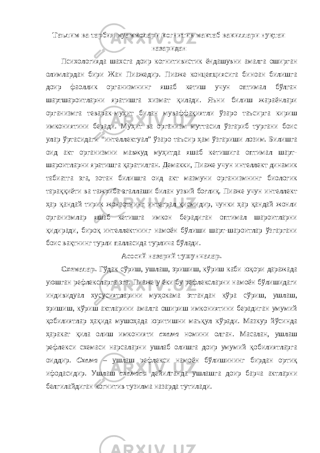 Таълим ва тарбия муаммолари когнитив мактаб вакиллари нуқтаи назаридан Психологияда шахсга доир когнитивистик ёндашувни амалга оширган олимлардан бири Жан Пиажедир. Пиаже концепциясига биноан билишга доир фаоллик организмнинг яшаб кетиш учун оптимал бўлган шартшароитларни яратишга хизмат қилади. Яъни билиш жараёнлари организмга теварак-муҳит билан муваффақиятли ўзаро таъсирга кириш имкониятини беради. Муҳит ва организм муттасил ўзгариб тургани боис улар ўртасидаги “интеллектуал” ўзаро таъсир ҳам ўзгариши лозим. Билишга оид акт организмни мавжуд муҳитда яшаб кетишига оптимал шарт- шароитларни яратишга қаратилган. Демакки, Пиаже учун интеллект динамик табиатга эга, зотан билишга оид акт мазмуни организмнинг биологик тараққиёти ва тажриба эгаллаши билан узвий боғлиқ. Пиаже учун интеллект ҳар қандай тирик жонзотнинг интеграл қисмидир, чунки ҳар қандай жонли организмлар яшаб кетишга имкон берадиган оптимал шароитларни қидиради, бироқ интеллектнинг намоён бўлиши шарт-шароитлар ўзгаргани боис вақтнинг турли палласида турлича бўлади. Асосий назарий тушунчалар. Схемалар. Гўдак сўриш, ушлаш, эришиш, кўриш каби юқори даражада уюшган рефлексларга эга. Пиаже у ёки бу рефлексларни намоён бўлишидаги индивидуал хусусиятларини муҳокама этгандан кўра сўриш, ушлаш, эришиш, кўриш актларини амалга ошириш имкониятини берадиган умумий қобилиятлар ҳақида мушоҳада юритишни маъқул кўради. Мазкур йўсинда ҳаракат қила олиш имконияти схема номини олган. Масалан, ушлаш рефлекси схемаси нарсаларни ушлаб олишга доир умумий қобилиятларга оиддир. Схема – ушлаш рефлекси намоён бўлишининг бирдан ортиқ ифодасидир. Ушлаш схемаси дейилганда ушлашга доир барча актларни белгилайдиган когнитив тузилма назарда тутилади. 