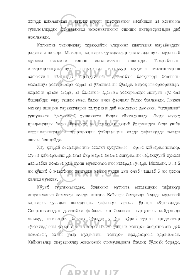 остида шаклланади. Теварак муҳит таъсирининг пасайиши ва когнитив тузилмалардан фойдаланиш имкониятининг ошиши интериоризация деб номланади. Когнитив тузилмалар тараққиёти уларнинг адаптация жараёнидаги ролини оширади. Масалан, когнитив тузилмалар такомиллашуви мураккаб муаммо ечимини топиш имкониятини оширади. Тажрибанинг интериоризациялашуви натижасида тафаккур муҳитга мослаштириш воситасига айланади. Тараққиётнинг дастлабки босқичида боланинг мослашув реакциялари содда ва ўйланмаган бўлади. Бироқ интериоризация жараёни давом этади, ва боланинг адаптив реакциялари яширин тус ола бошлайди; улар ташқи эмас, балки ички фаолият билан боғланади. Пиаже мазкур яширин ҳаракатларни операция деб номлаган; демакки, “операция” тушунчаси “тафаккур” тушунчаси билан айнанлашади. Энди муҳит предметлари билан бевосита манипуляция қилиб ўтирмасдан бола ушбу хатти-ҳаракатларни операциядан фойдаланган холда тафаккурда амалга ошира бошлайди. Ҳар қандай операциянинг асосий хусусияти – ортга қайтарилишидир. Ортга қайтарилиш деганда бир марта амалга оширилган тафаккурий хулоса дастлабки ҳолатга қайтариш мумкинлигини назарда тутади. Масалан, 3 га 5 ни қўшиб 8 жавобини олгандан кейин ундан 3ни олиб ташлаб 5 ни ҳосил қилиш мумкин. Кўриб турганимиздек, боланинг муҳитга мослашуви тафаккур иштирокисиз бевосита амалга ошади. Кейинги босқичда болада мураккаб когнитив тузилма шакллангач тафаккур етакчи ўринга кўтарилади. Операциялардан дастлабки фойдаланиш боланинг перцептив майдонида мавжуд нарсаларга боғлиқ бўлади; у ўзи кўриб турган предметлар тўғрисидагина фикр юрита олади. Пиаже уларни конкрет операциялар деб номлаган, зотан улар муҳитнинг конкрет ифодаларига қаратилган. Кейинчалар операциялар жисмоний стимуляцияга боғлиқ бўлмай боради, 