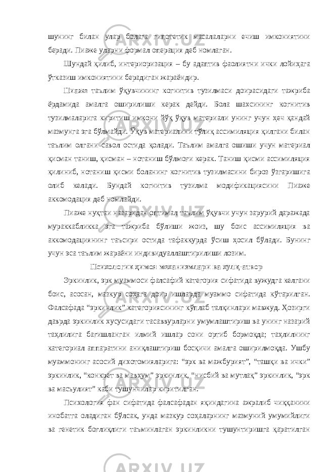 шунинг билан улар болага гипотетик масалаларни ечиш имкониятини беради. Пиаже уларни формал операция деб номлаган. Шундай қилиб, интериоризация – бу адаптив фаолиятни ички лойиҳага ўтказиш имкониятини берадиган жараёндир. Пиаже таълим ўқувчининг когнитив тузилмаси доирасидаги тажриба ёрдамида амалга оширилиши керак дейди. Бола шахсининг когнитив тузилмаларига киритиш имкони йўқ ўқув материали унинг учун ҳеч қандай мазмунга эга бўлмайди. Ўқув материалини тўлиқ ассимиляция қилгани билан таълим олгани савол остида қолади. Таълим амалга ошиши учун материал қисман таниш, қисман – нотаниш бўлмоғи керак. Таниш қисми ассимиляция қилиниб, нотаниш қисми боланинг когнитив тузилмасини бироз ўзгаришига олиб келади. Бундай когнитив тузилма модификациясини Пиаже аккомодация деб номлайди. Пиаже нуқтаи назаридан оптимал таълим ўқувчи учун зарурий даражада мураккабликка эга тажриба бўлиши жоиз, шу боис ассимиляция ва аккомодациянинг таъсири остида тафаккурда ўсиш ҳосил бўлади. Бунинг учун эса таълим жараёни индивидуаллаштирилиши лозим. Психологик ҳимоя механизмлари ва хулқ-атвор Эркинлик, эрк муаммоси фалсафий категория сифатида вужудга келгани боис, асосан, мазкур соҳага доир ишларда муаммо сифатида кўтарилган. Фалсафада “эркинлик” категориясининг кўплаб талқинлари мавжуд. Ҳозирги даврда эркинлик хусусидаги тасаввурларни умумлаштириш ва унинг назарий таҳлилига бағишланган илмий ишлар сони ортиб бормоқда; таҳлилнинг категориал аппаратини аниқлаштириш босқичи амалга оширилмоқда. Ушбу муаммонинг асосий дихотомияларига: “эрк ва мажбурият”, “ташқи ва ички” эркинлик, “конкрет ва мавҳум” эркинлик, “нисбий ва мутлақ” эркинлик, “эрк ва масъулият” каби тушунчилар киритилган. Психология фан сифатида фалсафадан яқиндагина ажралиб чиққанини инобатга оладиган бўлсак, унда мазкур соҳаларнинг мазмуний умумийлиги ва генетик боғлиқлиги таъминлаган эркинликни тушунтиришга қаратилган 