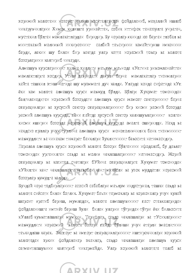 хорижий валютани нозорат килиш воситаларидан фойдаланиб, маҳаллий ишлаб чикарувчиларни Химоя килишга уринаётган, собик иттифок таназзулга учрагач, мустакил бўлган мамлакатлардан биридир. Бу чоралар якинда юз берган глобал ва минтакавий молиявий инкирознинг салбий таъсирини камайтириш имконини берди, лекин шу билан бир вактда улар катта норасмий товар ва валюта бозорларини келтириб чикарди. Алмашув курсларининг хилма-хиллиги маълум маънода кУпгина ривожланаётган мамлактларга хосдир. Утиш давридаги деярли барча мамлакатлар тизимларни кайта ташкил этиш чогида шу муаммога дуч келди. Уларда коида сифатида кУп ёки кам валюта алмашув курси мавжуд бўлди. Бўлар: Хукумат томонидан белгиланадиган норасмий бозордаги алмашув курси жамоат секторининг барча операциялари ва ҳусусий сектор операцияларининг бир кисми расмий бозорда расмий алмашув курсида, айни пайтда ҳусусий сектор келишувларининг колган кисми яширин бозорда норасмий алмашув курсида амалга оширилди. Накд ва накдсиз пуллар учун турлича алмашув курси монополиячилик банк тизимининг мавжудлиги ва чинакам тижарат банклари йуклигининг бевосита натижасидир. Паралел алмашув курси хорижий валюта бозори бўлганини ифодалаб, бу давлат томонидан урганилган савдо ва молия чеклашларининг натижасидир. Жорий операциялар ва капитал счетлари бУйича операцияларга Хукумат томонидан кУйилган кенг чеклашларга жавобан кенг микёсли ва узок муддатли норасмий бозорлар вужудга келади. Бундай чора-тадбирларнинг асосий сабаблари маълум индустриал, ташки савдо ва валюта сиёсати билан боглик. Хукумат баъзи тармоклар ва корхоналар учун кулай шароит яратиб бериш, жумладан, валюта алмашувининг паст ставкаларидан фойдаланишга имтиёз бериш йули билан уларни тўғридан-тўғри ёки билвосита кУллаб-кувватлашлари мумкин. Тарифлар, савдо чеклашлари ва тУсикларнинг мавжудлиги норасмий валюта бозори пайдо бўлиши учун етарли эмаслигини таъкидлаш керак. Экспорт ва импорт операцияларининг иштирокчилари хорижий валютадан эркин фойдаланар эканлар, савдо чеклашлари алмашув курси сегментлашувини келтириб чикармайди. Улар хорижий валютага талаб ва 