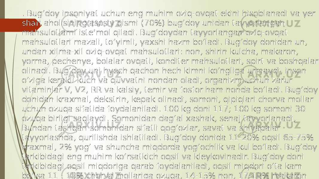 . Bug‘doy insoniyat uchun eng muhim oziq-ovqat ekini hisoblanadi va yer shari aholisining asosiy qismi (70%) bug‘doy unidan tayyorlangan mahsulotlarni iste’mol qiladi. Bug‘doydan tayyorlangan oziq-ovqat mahsulotlari mazali, to‘yimli, yaxshi hazm bo‘ladi. Bug‘doy donidan un, undan xilma-xil oziq-ovqat mahsulotlari: non, shirin kulcha, makaron, yorma, pechenye, bolalar ovqati, konditer mahsulotlari, spirt va boshqalar olinadi. Bug‘doy uni hyech qachon hech kimni ko‘ngliga urmaydi, inson o‘ziga kerakli kuch va quvvatni nondan oladi, organizm uchun zarur vitaminlar V, V2, RR va kalsiy, temir va fosfor ham nonda bo‘ladi. Bug‘doy donidan kraxmal, dekstrin, kepak olinadi, somoni, qipiqlari chorva mollar uchun ozuqa sifatida foydalaniladi. 100 kg doni 117; 100 kg somoni 30 ozuqa birligi saqlaydi. Somonidan dag‘al xashak, senaj tayyorlanadi, Bundan tashqari somonidan sifatli qog‘ozlar, savat va shlyapalar tayyorlashda, qurilishda ishlatiladi. Bug‘doy donida 11-20% oqsil 65-75% kraxmal, 2% yog‘ va shuncha miqdorda yog‘ochlik va kul bo‘ladi. Bug‘doy tarkibidagi eng muhim ko‘rsatkich oqsil va kleykovinadir. Bug‘doy doni tarkibidagi oqsil miqdoriga qarab foydalaniladi, oqsil miqdori o‘ta kam bo‘lsa 11 - 13% chorva mollariga ozuqa, 14-15% non, 17-18% makaron tayyorlanadi 