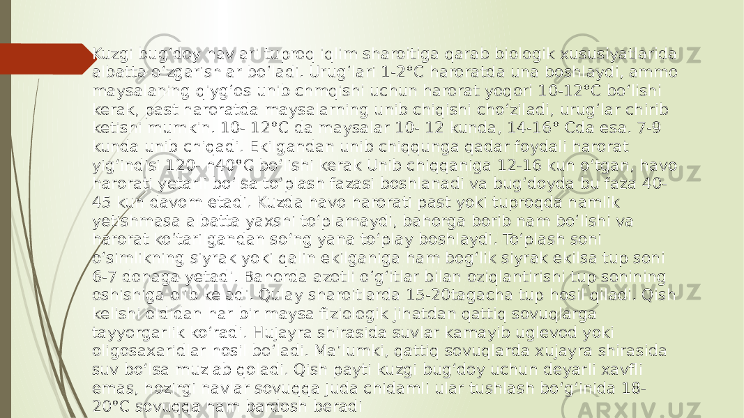 Kuzgi bug‘doy navlari tuproq iqlim sharoitiga qarab biologik xususiyatlarida albatta o‘zgarishlar bo‘ladi. Urug‘lari 1-2°C haroratda una boshlaydi, ammo maysalaning qiyg‘os unib chmqishi uchun harorat yoqori 10-12°C bo‘lishi kerak, past haroratda maysalarning unib chiqishi cho‘ziladi, urug‘lar chirib ketishi mumkin. 10- 12°C da maysalar 10- 12 kunda, 14-16° Cda esa. 7-9 kunda unib chiqadi. Ekilgandan unib chiqqunga qadar foydali harorat yig‘indisi 120- h40°C bo‘lishi kerak Unib chiqqaniga 12-16 kun o‘tgan, havo harorati yetarli bo‘lsa to‘plash fazasi boshlanadi va bug‘doyda bu faza 40- 45 kun davom etadi. Kuzda havo harorati past yoki tuproqda namlik yetishmasa albatta yaxshi to‘plamaydi, bahorga borib nam bo‘lishi va harorat ko‘tarilgandan so‘ng yana to‘play boshlaydi. To‘plash soni o‘simlikning siyrak yoki qalin ekilganiga ham bog‘lik siyrak ekilsa tup soni 6-7 donaga yetadi. Bahorda azotli o‘g‘itlar bilan oziqlantirishi tup sonining oshishiga olib keladi. Qulay sharoitlarda 15-20tagacha tup hosil qiladi. Qish kelishi oldidan har bir maysa fiziologik jihatdan qattiq sovuqlarga tayyorgarlik ko‘radi. Hujayra shirasida suvlar kamayib uglevod yoki oligosaxaridlar hosil bo‘ladi. Ma’lumki, qattiq sovuqlarda xujayra shirasida suv bo‘lsa muzlab qoladi. Qish payti kuzgi bug‘doy uchun deyarli xavfli emas, hozirgi navlar sovuqqa juda chidamli ular tushlash bo‘g‘inida 18- 20°C sovuqqa ham bardosh beradi 