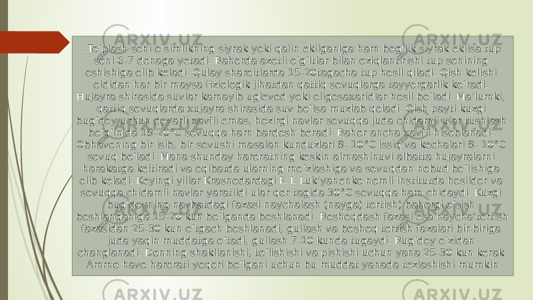 . To‘plash soni o‘simlikning siyrak yoki qalin ekilganiga ham bog‘lik siyrak ekilsa tup soni 6-7 donaga yetadi. Bahorda azotli o‘g‘itlar bilan oziqlantirishi tup sonining oshishiga olib keladi. Qulay sharoitlarda 15-20tagacha tup hosil qiladi. Qish kelishi oldidan har bir maysa fiziologik jihatdan qattiq sovuqlarga tayyorgarlik ko‘radi. Hujayra shirasida suvlar kamayib uglevod yoki oligosaxaridlar hosil bo‘ladi. Ma’lumki, qattiq sovuqlarda xujayra shirasida suv bo‘lsa muzlab qoladi. Qish payti kuzgi bug‘doy uchun deyarli xavfli emas, hozirgi navlar sovuqqa juda chidamli ular tushlash bo‘g‘inida 18-20°C sovuqqa ham bardosh beradi. Bahor ancha xavfli hisoblanadi. Obhavoning bir isib, bir sovushi masalan kunduzlari 8- 10°C issiq va kechalari 8- 10°C sovuq bo‘ladi. Mana shunday haroratning keskin almashinuvi albatta hujayralarni harakatga keltiradi va oqibatda ularning mo‘zlashiga va sovuqdan nobud bo‘lishiga olib keladi. Keyingi yillar Krasnodardagi P. I. Luk’yanenko nomli institutda hosildor va sovuqqa chidamli navlar yaratildi ular qor tagida 30°C sovuqqa ham chidaydi. Kuzgi bug‘doyning navbatdagi fazasi naychalash (nayga) tortish) bahorgi o‘sish boshlanganiga 15-20 kun bo‘lganda boshlanadi. Boshoqdash fazasi esa naycha tortish fazasidan 25-30 kun o‘tgach boshlanadi, gullash va boshoq tortish fazalari bir-biriga juda yaqin muddatga o‘tadi, gullash 7-10 kunda tugaydi. Bug‘doy o‘zidan changlanadi. Donning shakllanishi, to‘lishishi va pishishi uchun yana 25-30 kun kerak Ammo havo harorati yoqori bo‘lgani uchun bu muddat yanada tezlashishi mumkin 