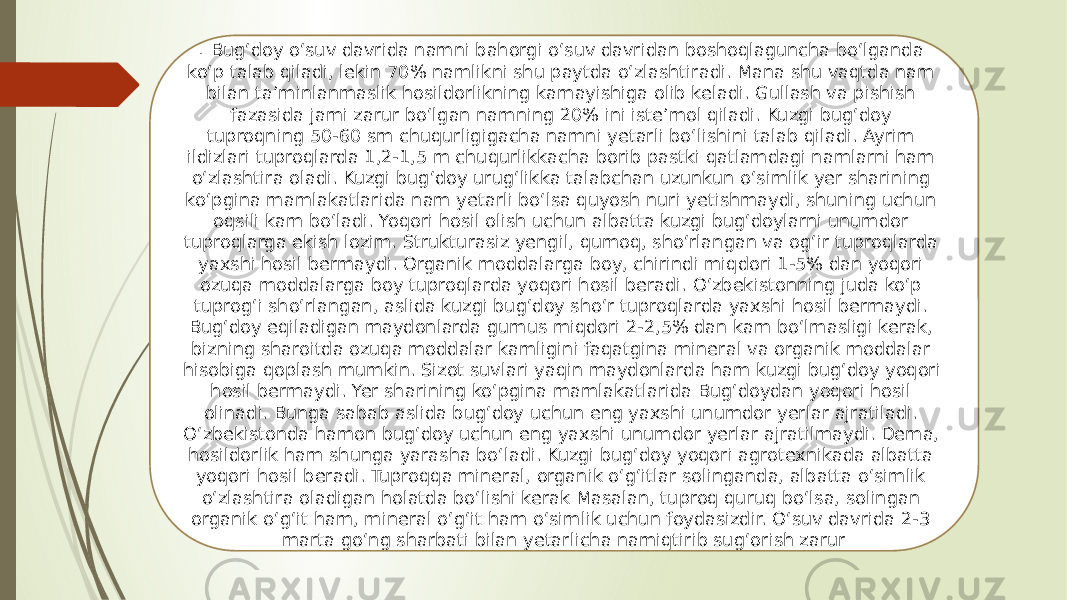 . Bug‘doy o‘suv davrida namni bahorgi o‘suv davridan boshoqlaguncha bo‘lganda ko‘p talab qiladi, lekin 70% namlikni shu paytda o‘zlashtiradi. Mana shu vaqtda nam bilan ta’minlanmaslik hosildorlikning kamayishiga olib keladi. Gullash va pishish fazasida jami zarur bo‘lgan namning 20% ini iste’mol qiladi. Kuzgi bug‘doy tuproqning 50-60 sm chuqurligigacha namni yetarli bo‘lishini talab qiladi. Ayrim ildizlari tuproqlarda 1,2-1,5 m chuqurlikkacha borib pastki qatlamdagi namlarni ham o‘zlashtira oladi. Kuzgi bug‘doy urug‘likka talabchan uzunkun o‘simlik yer sharining ko‘pgina mamlakatlarida nam yetarli bo‘lsa quyosh nuri yetishmaydi, shuning uchun oqsili kam bo‘ladi. Yoqori hosil olish uchun albatta kuzgi bug‘doylarni unumdor tuproqlarga ekish lozim. Strukturasiz yengil, qumoq, sho‘rlangan va og‘ir tuproqlarda yaxshi hosil bermaydi. Organik moddalarga boy, chirindi miqdori 1-5% dan yoqori ozuqa moddalarga boy tuproqlarda yoqori hosil beradi. O‘zbekistonning juda ko‘p tuprog‘i sho‘rlangan, aslida kuzgi bug‘doy sho‘r tuproqlarda yaxshi hosil bermaydi. Bug‘doy eqiladigan maydonlarda gumus miqdori 2-2,5% dan kam bo‘lmasligi kerak, bizning sharoitda ozuqa moddalar kamligini faqatgina mineral va organik moddalar hisobiga qoplash mumkin. Sizot suvlari yaqin maydonlarda ham kuzgi bug‘doy yoqori hosil bermaydi. Yer sharining ko‘pgina mamlakatlarida Bug‘doydan yoqori hosil olinadi. Bunga sabab aslida bug‘doy uchun eng yaxshi unumdor yerlar ajratiladi. O‘zbekistonda hamon bug‘doy uchun eng yaxshi unumdor yerlar ajratilmaydi. Dema, hosildorlik ham shunga yarasha bo‘ladi. Kuzgi bug‘doy yoqori agrotexnikada albatta yoqori hosil beradi. Tuproqqa mineral, organik o‘g‘itlar solinganda, albatta o‘simlik o‘zlashtira oladigan holatda bo‘lishi kerak Masalan, tuproq quruq bo‘lsa, solingan organik o‘g‘it ham, mineral o‘g‘it ham o‘simlik uchun foydasizdir. O‘suv davrida 2-3 marta go‘ng sharbati bilan yetarlicha namiqtirib sug‘orish zarur 