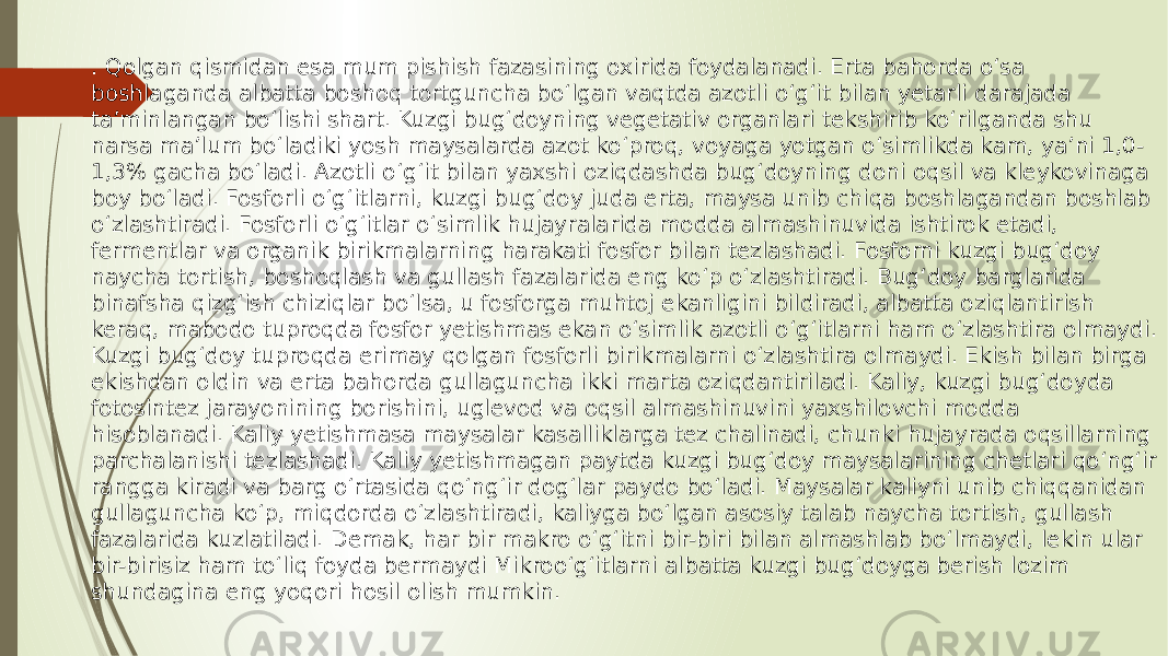 . Qolgan qismidan esa mum pishish fazasining oxirida foydalanadi. Erta bahorda o‘sa boshlaganda albatta boshoq tortguncha bo‘lgan vaqtda azotli o‘g‘it bilan yetarli darajada ta’minlangan bo‘lishi shart. Kuzgi bug‘doyning vegetativ organlari tekshirib ko‘rilganda shu narsa ma’lum bo‘ladiki yosh maysalarda azot ko‘proq, voyaga yotgan o‘simlikda kam, ya’ni 1,0- 1,3% gacha bo‘ladi. Azotli o‘g‘it bilan yaxshi oziqdashda bug‘doyning doni oqsil va kleykovinaga boy bo‘ladi. Fosforli o‘g‘itlarni, kuzgi bug‘doy juda erta, maysa unib chiqa boshlagandan boshlab o‘zlashtiradi. Fosforli o‘g‘itlar o‘simlik hujayralarida modda almashinuvida ishtirok etadi, fermentlar va organik birikmalarning harakati fosfor bilan tezlashadi. Fosforni kuzgi bug‘doy naycha tortish, boshoqlash va gullash fazalarida eng ko‘p o‘zlashtiradi. Bug‘doy barglarida binafsha qizg‘ish chiziqlar bo‘lsa, u fosforga muhtoj ekanligini bildiradi, albatta oziqlantirish keraq, mabodo tuproqda fosfor yetishmas ekan o‘simlik azotli o‘g‘itlarni ham o‘zlashtira olmaydi. Kuzgi bug‘doy tuproqda erimay qolgan fosforli birikmalarni o‘zlashtira olmaydi. Ekish bilan birga ekishdan oldin va erta bahorda gullaguncha ikki marta oziqdantiriladi. Kaliy, kuzgi bug‘doyda fotosintez jarayonining borishini, uglevod va oqsil almashinuvini yaxshilovchi modda hisoblanadi. Kaliy yetishmasa maysalar kasalliklarga tez chalinadi, chunki hujayrada oqsillarning parchalanishi tezlashadi. Kaliy yetishmagan paytda kuzgi bug‘doy maysalarining chetlari qo‘ng‘ir rangga kiradi va barg o‘rtasida qo‘ng‘ir dog‘lar paydo bo‘ladi. Maysalar kaliyni unib chiqqanidan gullaguncha ko‘p, miqdorda o‘zlashtiradi, kaliyga bo‘lgan asosiy talab naycha tortish, gullash fazalarida kuzlatiladi. Demak, har bir makro o‘g‘itni bir-biri bilan almashlab bo‘lmaydi, lekin ular bir-birisiz ham to‘liq foyda bermaydi Mikroo‘g‘itlarni albatta kuzgi bug‘doyga berish lozim shundagina eng yoqori hosil olish mumkin. 