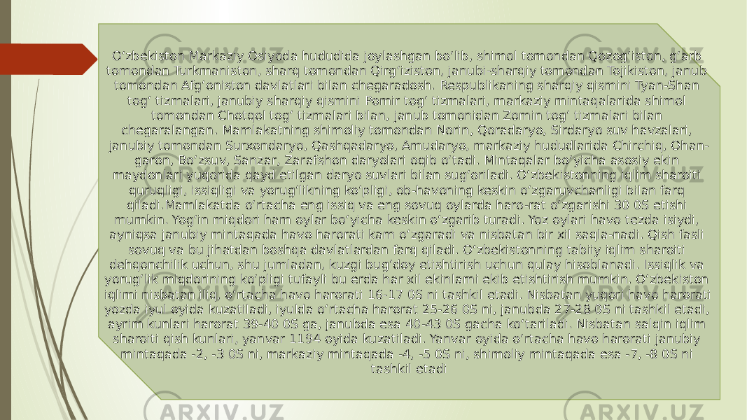 O‘zbekiston Markaziy Osiyoda hududida joylashgan bo‘lib, shimol tomondan Qozog‘iston, g‘arb tomondan Turkmaniston, sharq tomondan Qirg‘iziston, janubi-sharqiy tomondan Tojikiston, janub tomondan Afg‘oniston davlatlari bilan chegaradosh. Respublikaning sharqiy qismini Tyan-Shan tog‘ tizmalari, janubiy sharqiy qismini Pomir tog‘ tizmalari, markaziy mintaqalarida shimol tomondan Chotqol tog‘ tizmalari bilan, janub tomonidan Zomin tog‘ tizmalari bilan chegaralangan. Mamlakatning shimoliy tomondan Norin, Qoradaryo, Sirdaryo suv havzalari, janubiy tomondan Surxondaryo, Qashqadaryo, Amudaryo, markaziy hududlarida Chirchiq, Ohan- garon, Bo‘zsuv, Sanzar, Zarafshon daryolari oqib o‘tadi. Mintaqalar bo‘yicha asosiy ekin maydonlari yuqorida qayd etilgan daryo suvlari bilan sug‘oriladi. O‘zbekistonning iqlim sharoiti quruqligi, issiqligi va yorug‘likning ko‘pligi, ob-havoning keskin o‘zgaruvchanligi bilan farq qiladi.Mamlakatda o‘rtacha eng issiq va eng sovuq oylarda haro-rat o‘zgarishi 30 0S etishi mumkin. Yog‘in miqdori ham oylar bo‘yicha keskin o‘zgarib turadi. Yoz oylari havo tezda isiydi, ayniqsa janubiy mintaqada havo harorati kam o‘zgaradi va nisbatan bir xil saqla-nadi. Qish fasli sovuq va bu jihatdan boshqa davlatlardan farq qiladi. O‘zbekistonning tabiiy iqlim sharoiti dehqonchilik uchun, shu jumladan, kuzgi bug‘doy etishtirish uchun qulay hisoblanadi. Issiqlik va yorug‘lik miqdorining ko‘pligi tufayli bu erda har xil ekinlarni ekib etishtirish mumkin. O‘zbekiston iqlimi nisbatan iliq, o‘rtacha havo harorati 16-17 0S ni tashkil etadi. Nisbatan yuqori havo harorati yozda iyul oyida kuzatiladi, iyulda o‘rtacha harorat 25-26 0S ni, janubda 27-28 0S ni tashkil etadi, ayrim kunlari harorat 39-40 0S ga, janubda esa 40-43 0S gacha ko‘tariladi. Nisbatan salqin iqlim sharoiti qish kunlari, yanvar 1194 oyida kuzatiladi. Yanvar oyida o‘rtacha havo harorati janubiy mintaqada -2, -3 0S ni, markaziy mintaqada -4, -5 0S ni, shimoliy mintaqada esa -7, -8 0S ni tashkil etadi 