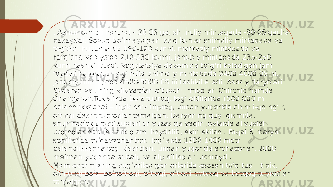 . Ayrim kunlari harorat - 20 0S ga, shimoliy mintaqada -30 0S gacha pasayadi. Sovuq bo‘lmaydigan issiq kunlar shimoliy mintaqada va tog‘oldi hududlarda 160-190 kunni, markaziy mintaqada va Farg‘ona vodiysida 210-230 kunni, janubiy mintaqada 235-250 kunni tashkil etadi. Vegetatsiya davomida to‘g‘ri keladigan jami foydali haroratlar yig‘indisi shimoliy mintaqada 3400-4000 0S ni, janubiy mintaqada 4500-5000 0S ni tashkil etadi. Asosiy daryolari Sirdaryo va uning viloyatdan o‘tuvchi irmoqlari Chirchiq hamda Ohangaron.Tekislikda bo‘z tuproq, tog‘ oldilarida (500-600 m balandlikkacha) – tipik bo‘z tuproq, undan yuqorida chimli-qo‘ng‘ir, o‘tloqi-dasht tuproqlar tarqalgan. Daryoning quyi qismida, shuningdek erosti suvlari er yuzasiga yaqin joylarda allyuvial tuproqlar bor. Tekislik qismi haydalib, ekin ekiladi. Faqat Sirdaryo sohillarida to‘qayzorlar bor. Tog‘larda 1200-1400 metr balandlikkacha tog‘ dashtlari, undan yuqorida archazorlar, 2000 metrdan yuqorida subalp va alp o‘tloqlari uchraydi. Mamlakatimizning sug‘oriladigan erlarida asosan to‘q tusli, tipik, och tusli bo‘z, bo‘zo‘tloqi, o‘tloqi, o‘tloqi-botqoq va botqoq tuproqlar tarqalgan. 