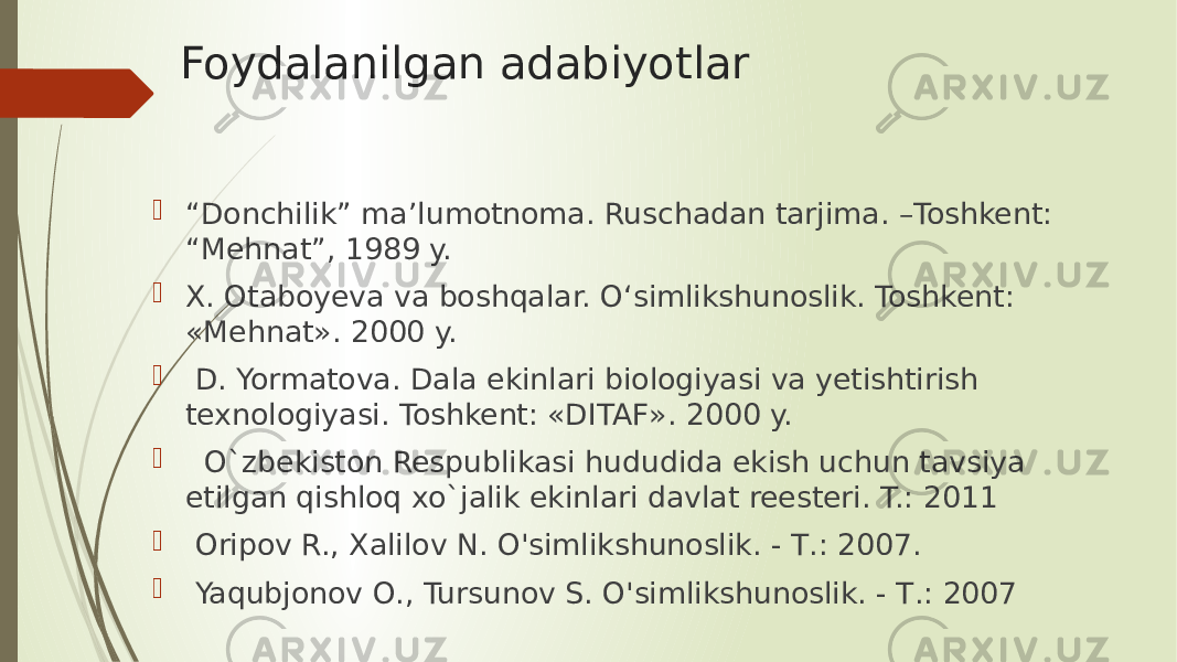 Foydalanilgan adabiyotlar  “ Donchilik” ma’lumotnoma. Ruschadan tarjima. –Toshkent: “Mehnat”, 1989 y.  X. Otaboyeva va boshqalar. O‘simlikshunoslik. Toshkent: «Mehnat». 2000 y.  D. Yormatova. Dala ekinlari biologiyasi va yetishtirish texnologiyasi. Toshkent: «DITAF». 2000 y.  O`zbekiston Respublikasi hududida ekish uchun tavsiya etilgan qishloq xo`jalik ekinlari davlat reesteri. T.: 2011  Oripov R., Xalilov N. O&#39;simlikshunoslik. - Т.: 2007.  Yaqubjonov О., Tursunov S. O&#39;simlikshunoslik. - Т.: 2007 