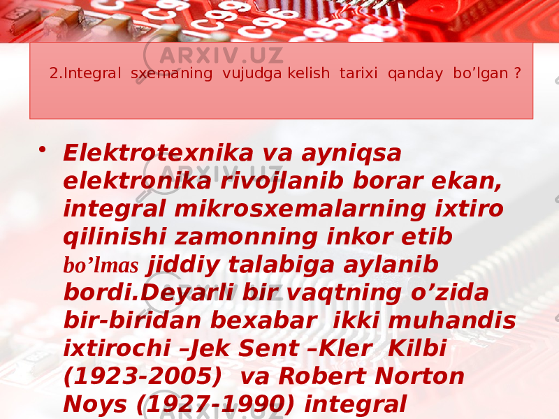 2.Integral sxemaning vujudga kelish tarixi qanday bo’lgan ?  Elektrotexnika va ayniqsa elektronika rivojlanib borar ekan, integral mikrosxemalarning ixtiro qilinishi zamonning inkor etib bo’lmas jiddiy talabiga aylanib bordi.Deyarli bir vaqtning o’zida bir-biridan bexabar ikki muhandis ixtirochi –Jek Sent –Kler Kilbi (1923-2005) va Robert Norton Noys (1927-1990) integral mikrosxemani ixtiro qilishgan. 