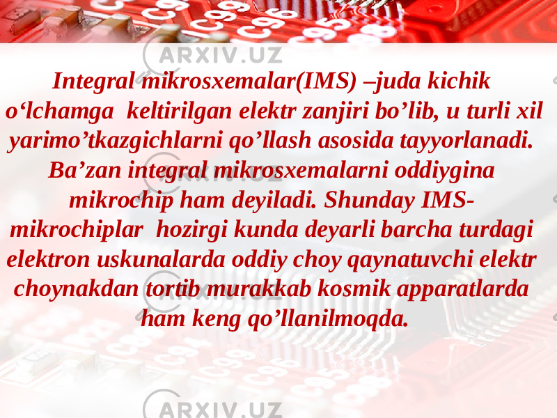 Integral mikrosxemalar(IMS) –juda kichik o‘lchamga keltirilgan elektr zanjiri bo’lib, u turli xil yarimo’tkazgichlarni qo’llash asosida tayyorlanadi. Ba’zan integral mikrosxemalarni oddiygina mikrochip ham deyiladi. Shunday IMS- mikrochiplar hozirgi kunda deyarli barcha turdagi elektron uskunalarda oddiy choy qaynatuvchi elektr choynakdan tortib murakkab kosmik apparatlarda ham keng qo’llanilmoqda. 