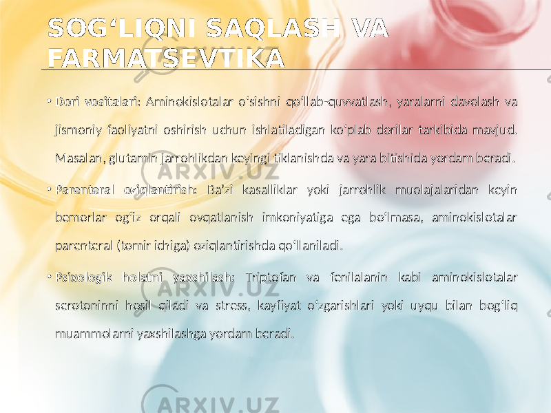 SOG‘LIQNI SAQLASH VA FARMATSEVTIKA • Dori vositalari: Aminokislotalar o‘sishni qo‘llab-quvvatlash, yaralarni davolash va jismoniy faoliyatni oshirish uchun ishlatiladigan ko‘plab dorilar tarkibida mavjud. Masalan, glutamin jarrohlikdan keyingi tiklanishda va yara bitishida yordam beradi. • Parenteral oziqlantirish: Ba’zi kasalliklar yoki jarrohlik muolajalaridan keyin bemorlar og‘iz orqali ovqatlanish imkoniyatiga ega bo‘lmasa, aminokislotalar parenteral (tomir ichiga) oziqlantirishda qo‘llaniladi. • Psixologik holatni yaxshilash: Triptofan va fenilalanin kabi aminokislotalar serotoninni hosil qiladi va stress, kayfiyat o‘zgarishlari yoki uyqu bilan bog‘liq muammolarni yaxshilashga yordam beradi. 