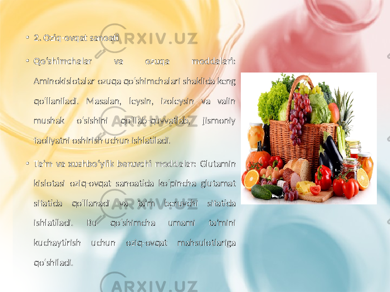 • 2. Oziq-ovqat sanoati • Qo‘shimchalar va ozuqa moddalari: Aminokislotalar ozuqa qo‘shimchalari shaklida keng qo‘llaniladi. Masalan, leysin, izoleysin va valin mushak o‘sishini qo‘llab-quvvatlab, jismoniy faoliyatni oshirish uchun ishlatiladi. • Ta’m va xushbo‘ylik beruvchi moddalar: Glutamin kislotasi oziq-ovqat sanoatida ko‘pincha glutamat sifatida qo‘llanadi va ta’m beruvchi sifatida ishlatiladi. Bu qo‘shimcha umami ta’mini kuchaytirish uchun oziq-ovqat mahsulotlariga qo‘shiladi. 
