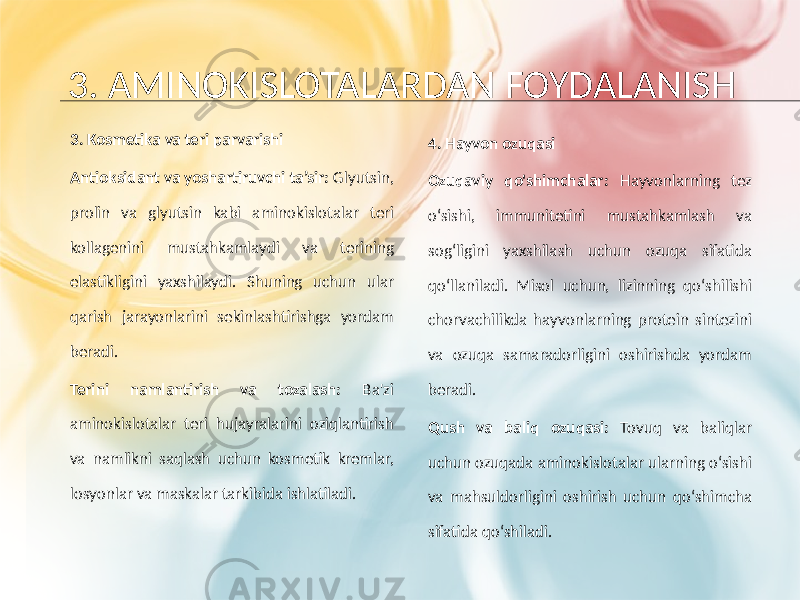 3. AMINOKISLOTALARDAN FOYDALANISH 3. Kosmetika va teri parvarishi Antioksidant va yoshartiruvchi ta’sir: Glyutsin, prolin va glyutsin kabi aminokislotalar teri kollagenini mustahkamlaydi va terining elastikligini yaxshilaydi. Shuning uchun ular qarish jarayonlarini sekinlashtirishga yordam beradi. Terini namlantirish va tozalash: Ba&#39;zi aminokislotalar teri hujayralarini oziqlantirish va namlikni saqlash uchun kosmetik kremlar, losyonlar va maskalar tarkibida ishlatiladi. 4. Hayvon ozuqasi Ozuqaviy qo&#39;shimchalar: Hayvonlarning tez o‘sishi, immunitetini mustahkamlash va sog‘ligini yaxshilash uchun ozuqa sifatida qo‘llaniladi. Misol uchun, lizinning qo‘shilishi chorvachilikda hayvonlarning protein sintezini va ozuqa samaradorligini oshirishda yordam beradi. Qush va baliq ozuqasi: Tovuq va baliqlar uchun ozuqada aminokislotalar ularning o‘sishi va mahsuldorligini oshirish uchun qo‘shimcha sifatida qo‘shiladi. 