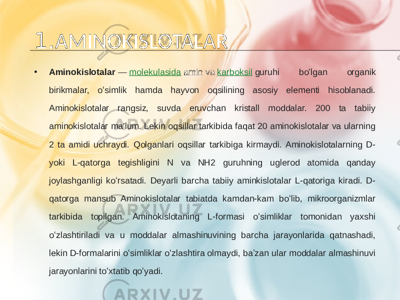 1. AMINOKISLOTALAR • Aminokislotalar  —  molekulasida   amin  va  karboksil   guruhi boʻlgan organik birikmalar, oʻsimlik hamda hayvon oqsilining asosiy elementi hisoblanadi. Aminokislotalar rangsiz, suvda eruvchan kristall moddalar. 200 ta tabiiy aminokislotalar ma&#39;lum. Lekin oqsillar tarkibida faqat 20 aminokislotalar va ularning 2 ta amidi uchraydi. Qolganlari oqsillar tarkibiga kirmaydi. Aminokislotalarning D- yoki L-qatorga tegishligini N va NH2 guruhning uglerod atomida qanday joylashganligi koʻrsatadi. Deyarli barcha tabiiy aminkislotalar L-qatoriga kiradi. D- qatorga mansub Aminokislotalar tabiatda kamdan-kam boʻlib, mikroorganizmlar tarkibida topilgan. Aminokislotaning L-formasi oʻsimliklar tomonidan yaxshi oʻzlashtiriladi va u moddalar almashinuvining barcha jarayonlarida qatnashadi, lekin D-formalarini oʻsimliklar oʻzlashtira olmaydi, baʼzan ular moddalar almashinuvi jarayonlarini toʻxtatib qoʻyadi. 