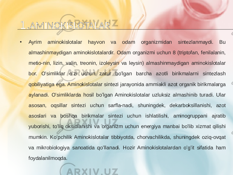 1. AMINOKISLOTALAR • Ayrim aminokislotalar hayvon va odam organizmidan sintezlanmaydi. Bu almashinmaydigan aminokislotalardir. Odam organizmi uchun 8 (triptofan, fenilalanin, metio-nin, lizin, valin, treonin, izoleysin va leysin) almashinmaydigan aminokislotalar bor. Oʻsimliklar oʻzi uchun zarur boʻlgan barcha azotli birikmalarni sintezlash qobiliyatiga ega. Aminokislotalar sintezi jarayonida ammiakli azot organik birikmalarga aylanadi. Oʻsimliklarda hosil boʻlgan Aminokislotalar uzluksiz almashinib turadi. Ular asosan, oqsillar sintezi uchun sarfla-nadi, shuningdek, dekarboksillanishi, azot asoslari va boshqa birikmalar sintezi uchun ishlatilishi, aminogruppani ajratib yuborishi, toʻliq oksidlanishi va organizm uchun energiya manbai boʻlib xizmat qilishi mumkin. Koʻpchilik Aminokislotalar tibbiyotda, chorvachilikda, shuningdek oziq-ovqat va mikrobiologiya sanoatida qoʻllanadi. Hozir Aminokislotalardan oʻgʻit sifatida ham foydalanilmoqda. 