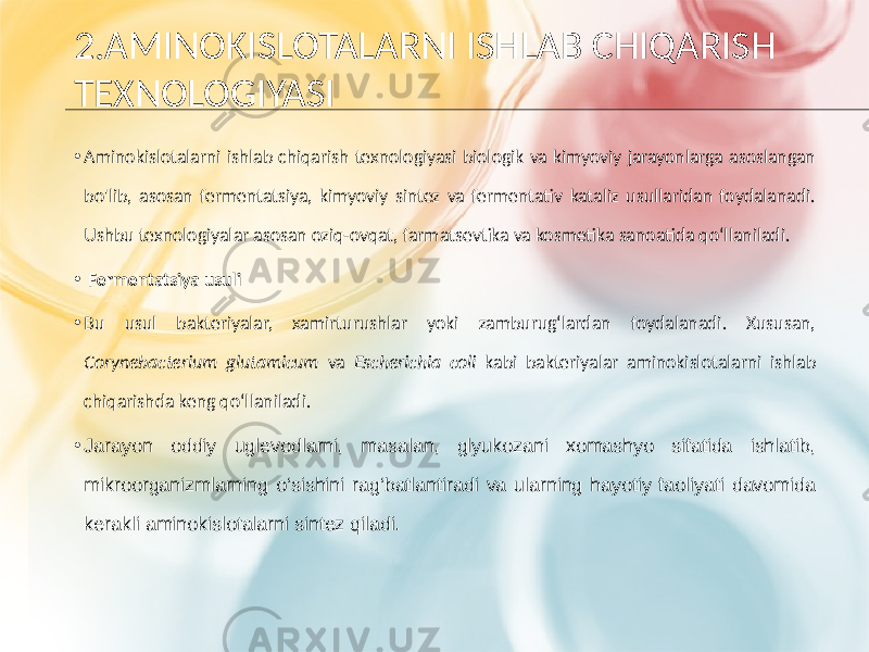 2.AMINOKISLOTALARNI ISHLAB CHIQARISH TEXNOLOGIYASI • Aminokislotalarni ishlab chiqarish texnologiyasi biologik va kimyoviy jarayonlarga asoslangan bo&#39;lib, asosan fermentatsiya, kimyoviy sintez va fermentativ kataliz usullaridan foydalanadi. Ushbu texnologiyalar asosan oziq-ovqat, farmatsevtika va kosmetika sanoatida qo‘llaniladi. • Fermentatsiya usuli • Bu usul bakteriyalar, xamirturushlar yoki zamburug‘lardan foydalanadi. Xususan, Corynebacterium glutamicum va Escherichia coli kabi bakteriyalar aminokislotalarni ishlab chiqarishda keng qo‘llaniladi. • Jarayon oddiy uglevodlarni, masalan, glyukozani xomashyo sifatida ishlatib, mikroorganizmlarning o‘sishini rag‘batlantiradi va ularning hayotiy faoliyati davomida kerakli aminokislotalarni sintez qiladi. 