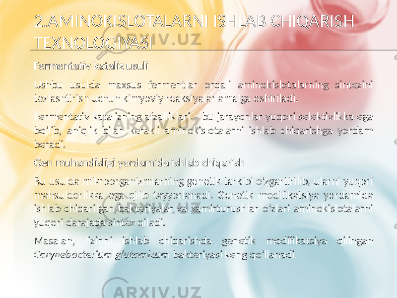 2.AMINOKISLOTALARNI ISHLAB CHIQARISH TEXNOLOGIYASI Fermentativ kataliz usuli Ushbu usulda maxsus fermentlar orqali aminokislotalarning sintezini tezlashtirish uchun kimyoviy reaksiyalar amalga oshiriladi. Fermentativ katalizning afzalliklari – bu jarayonlar yuqori selektivlikka ega bo&#39;lib, aniqlik bilan kerakli aminokislotalarni ishlab chiqarishga yordam beradi. Gen muhandisligi yordamida ishlab chiqarish Bu usulda mikroorganizmlarning genetik tarkibi o&#39;zgartirilib, ularni yuqori mahsuldorlikka ega qilib tayyorlanadi. Genetik modifikatsiya yordamida ishlab chiqarilgan bakteriyalar va xamirturushlar o&#39;zlari aminokislotalarni yuqori darajada sintez qiladi. Masalan, lizinni ishlab chiqarishda genetik modifikatsiya qilingan Corynebacterium glutamicum bakteriyasi keng qo&#39;llanadi. 