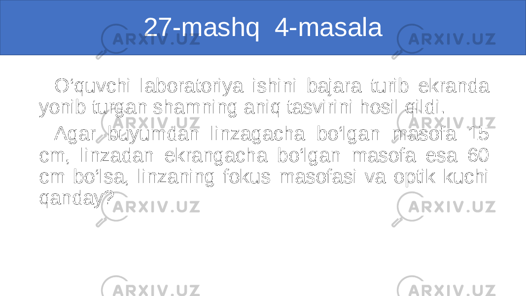 27-mashq 4-masala O‘quvchi laboratoriya ishini bajara turib ekranda yonib turgan shamning aniq tasvirini hosil qildi. Agar buyumdan linzagacha bo‘lgan masofa 15 cm, linzadan ekrangacha bo‘lgan masofa esa 60 cm bo‘lsa, linzaning fokus masofasi va optik kuchi qanday? 