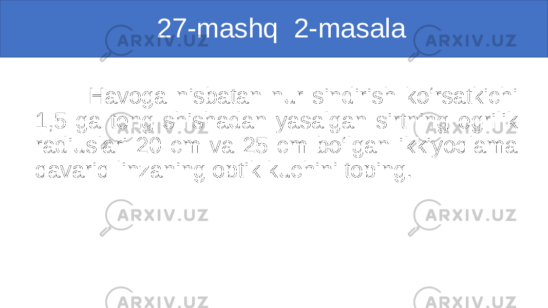  27-mashq 2-masala Havoga nisbatan nur sindirish ko‘rsatkichi 1,5 ga teng shishadan yasalgan sirtning egrilik radiuslari 20 cm va 25 cm bo‘lgan ikkiyoqlama qavariq linzaning optik kuchini toping. 