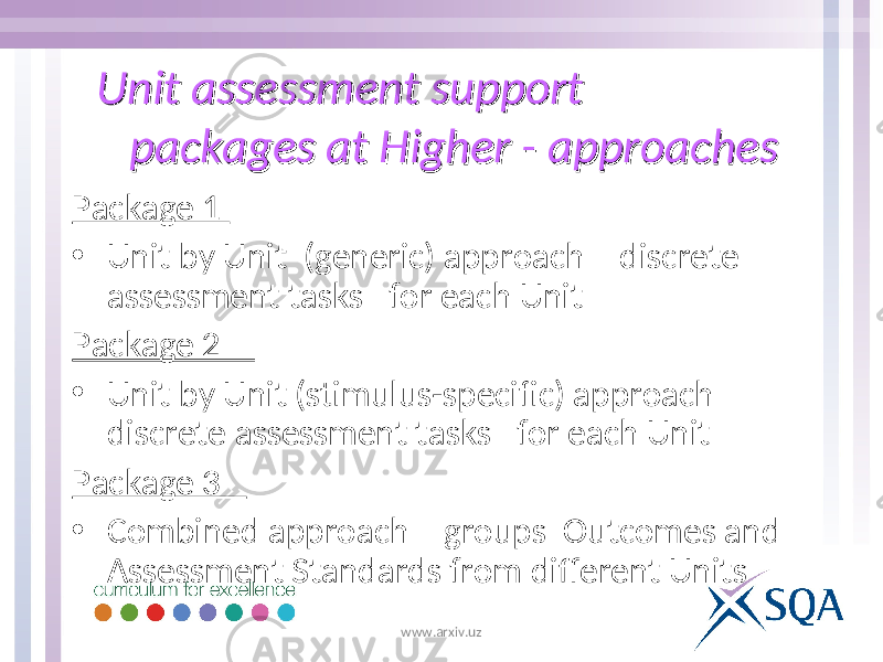 Unit assessment support Unit assessment support packages at Higher - approachespackages at Higher - approaches Package 1 • Unit by Unit (generic) approach – discrete assessment tasks for each Unit Package 2 • Unit by Unit (stimulus-specific) approach – discrete assessment tasks for each Unit Package 3 • Combined approach – groups Outcomes and Assessment Standards from different Units www.arxiv.uz 