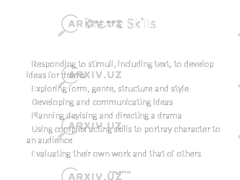 Drama Skills – Responding to stimuli, including text, to develop ideas for drama – Exploring form, genre, structure and style – Developing and communicating ideas – Planning devising and directing a drama – Using complex acting skills to portray character to an audience – Evaluating their own work and that of others www.arxiv.uz 
