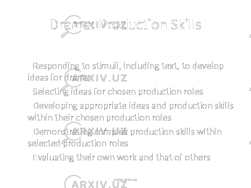 Drama: Production Skills – Responding to stimuli, including text, to develop ideas for drama – Selecting ideas for chosen production roles – Developing appropriate ideas and production skills within their chosen production roles – Demonstrating complex production skills within selected production roles – Evaluating their own work and that of others www.arxiv.uz 