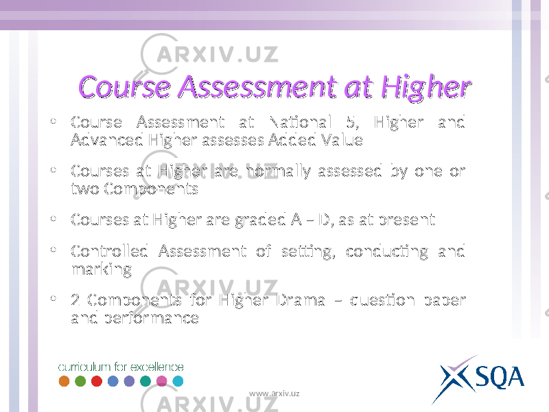 Course Assessment at HigherCourse Assessment at Higher • Course Assessment at National 5, Higher and Advanced Higher assesses Added Value • Courses at Higher are normally assessed by one or two Components • Courses at Higher are graded A – D, as at present • Controlled Assessment of setting, conducting and marking • 2 Components for Higher Drama – question paper and performance www.arxiv.uz 