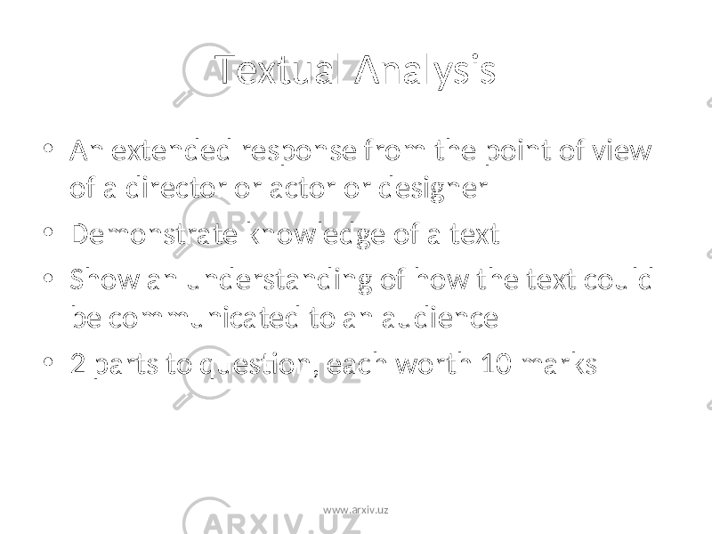 Textual Analysis • An extended response from the point of view of a director or actor or designer • Demonstrate knowledge of a text • Show an understanding of how the text could be communicated to an audience • 2 parts to question, each worth 10 marks www.arxiv.uz 