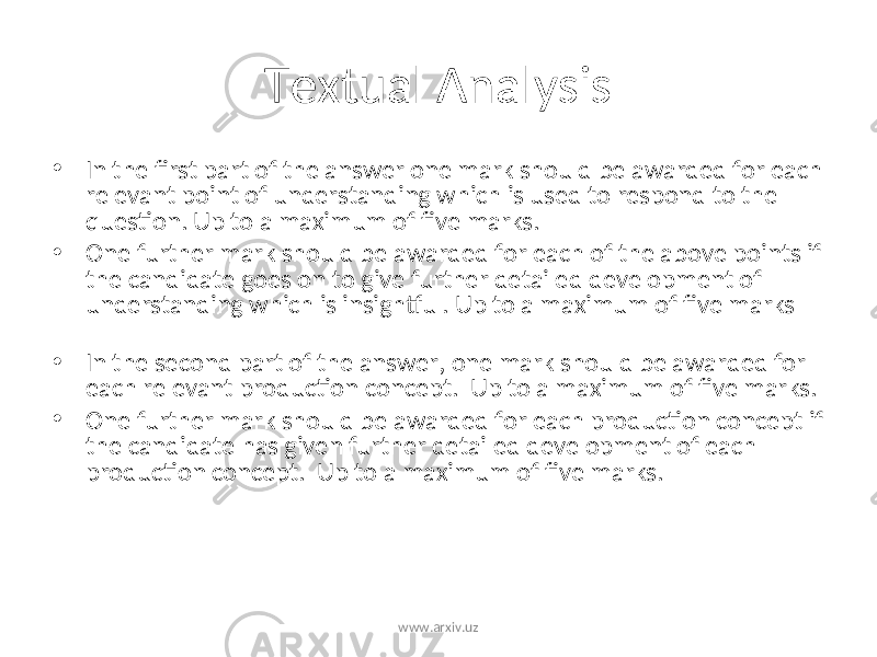 Textual Analysis • In the first part of the answer one mark should be awarded for each relevant point of understanding which is used to respond to the question. Up to a maximum of five marks. • One further mark should be awarded for each of the above points if the candidate goes on to give further detailed development of understanding which is insightful. Up to a maximum of five marks • In the second part of the answer, one mark should be awarded for each relevant production concept. Up to a maximum of five marks. • One further mark should be awarded for each production concept if the candidate has given further detailed development of each production concept. Up to a maximum of five marks. www.arxiv.uz 