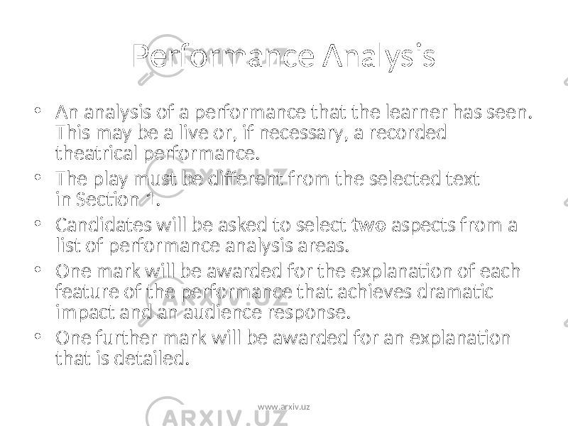 Performance Analysis • An analysis of a performance that the learner has seen. This may be a live or, if necessary, a recorded theatrical performance. • The play must be different from the selected text in Section 1. • Candidates will be asked to select two aspects from a list of performance analysis areas. • One mark will be awarded for the explanation of each feature of the performance that achieves dramatic impact and an audience response. • One further mark will be awarded for an explanation that is detailed. www.arxiv.uz 