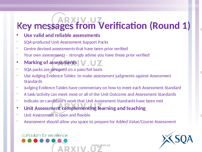 • Use valid and reliable assessments - SQA-produced Unit Assessment Support Packs - Centre devised assessments that have been prior verified - Your own assessments – strongly advise you have these prior verified • Marking of assessments - SQA packs are designed on a pass/fail basis - Use Judging Evidence Tables to make assessment judgments against Assessment Standards - Judging Evidence Tables have commentary on how to meet each Assessment Standard - A task/activity can meet most or all of the Unit Outcome and Assessment Standards - Indicate on candidate’s work that Unit Assessment Standards have been met • Unit Assessment complementing learning and teaching - Unit Assessment is open and flexible - Assessment should allow you space to prepare for Added Value/Course AssessmentKey messages Key messages from Verification (Round 1) www.arxiv.uz 