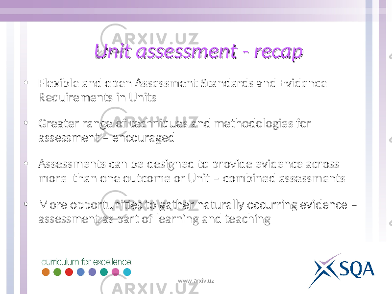 Unit assessment - recapUnit assessment - recap • Flexible and open Assessment Standards and Evidence Requirements in Units • Greater range of techniques and methodologies for assessment – encouraged • Assessments can be designed to provide evidence across more than one outcome or Unit – combined assessments • More opportunities to gather naturally occurring evidence – assessment as part of learning and teaching www.arxiv.uz 