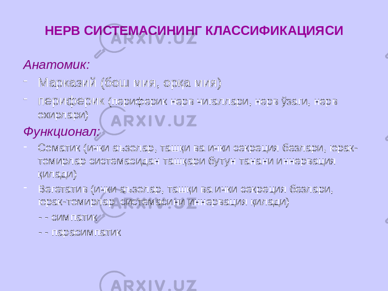 НЕРВ СИСТЕМАСИНИНГ КЛАССИФИКАЦИЯСИ Анатомик: - Марказий (бош мия, орқа мия) - периферик (периферик нерв чигаллари, нерв ўзаги, нерв охирлари) Функционал: - Соматик (ички аъзолар, ташқи ва ички секреция безлари, юрак- томирлар системасидан ташқари бутун танани иннервация қилади) - Вегетатив (ички аъзолар, ташқи ва ички секреция безлари, юрак-томирлар системасини иннервация қилади) - - симпатик - - парасимпатик 