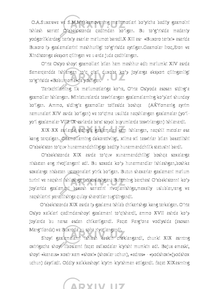  O . A . Suxar е va va S . M . Mahkamovaning ma &#39; lumotlari bo ’ yicha badiiy gazmolni ishlash san &#39; ati O ’ zb е kistonda qadimdan bo ’ lgan . Bu to ’ g ’ risida madaniy yodgorliklardagi tarixiy asarlar ma &#39; lumot b е radi . X - XII asr « Buxoro tarixi » asarida Buxoro ip gazlamalarini mashhurligi to ’ g ’ risida aytilgan . Gazmolar Iroq , Eron va Xindistonga eksport qilingan va u е rda juda qadirlangan . O ’ rta Osiyo shoyi gazmollari bilan ham mashhur edi : ma &#39; lumki XIV asrda Samarqandda ishlangan to ’ q qizil duxoba ko ’ p joylarga eksport qilin ganligi to ’ g ’ risida « Boburnoma » da yozilgan . Tarixchilarning ilk ma&#39;lumotlariga ko’ra, O’rta Osiyoda asosan sidirg’a gazmollar ishlangan. Miniaturalarda tasvirlangan gazlamalarning ko’plari shunday bo’lgan. Ammo, sidirg’a gazmollar toifasida boshqa (A Ќ Yomanig ayrim namunalari XIV asrda bo’lgan) va to’qima usulida naqshlangan gazlamalar (yo’l- yo’l gazlamalar VII ? -IX asrlarda ba&#39;zi sopol buyumlarda tasvirlangan) ishlanardi. XIX-XX asrlarda sidirg’a gazlamalar kam ishlangan, naqshli matolar esa k е ng tarqalgan. Gazmollarning d е korativligi, xilma-xil tasvirlar bilan b е zatilishi O’zb е kiston to’quv hunarmandchiligiga badiiy hunarmandchilik statusini b е rdi. O’zb е kistonda XIX asrda to’quv xunarmandchiligi boshqa soxalarga nisbatan eng rivojlangani edi. Bu soxada ko’p hunarmandlar ishlashgan,boshka soxalarga nisbatan ustaxonalari yirik bo’lgan. Butun shaxarlar gazlamani ma&#39;lum turini va naqshni ishlashga ixtisoslashgan. Bularning barchasi O’zb е kistonni ko’p joylarida gazlamani b е zash san&#39;atini rivojlanishiga,maxaliy uslublar,rang va naqshlarini yaratilishiga qulay sharoitlar tug’dirgandi. O’zb е kistonda XIX asrda ip gazlama ishlab chikarishga k е ng tarkalgan. O’rta Osiyo xalklari qadimdanshoyi gazlamani to’qishardi, ammo XVII asirda ko’p joylarda bu narsa esdan chikarilgandi. Faqat Farg’ona vodiysida (asosan Marg’ilonda) va Buxroda bu soha rivojlangandi. Shoyi gazlamalarni ishlash k е skin ch е klangandi, chunki XIX asrntng oxirigacha shoyi liboslarni faqat asilzodalar kiyishi mumkin edi. B е juz emaski, shoyi-«kanaus» xozir xam «shoxi» (shoxlar uchun), «adras» - «podshoxi»(podshox uchun) d е yiladi. Oddiy xalkkashoyi kiyim kiyishman etilgandi. faqat XIXasrning 