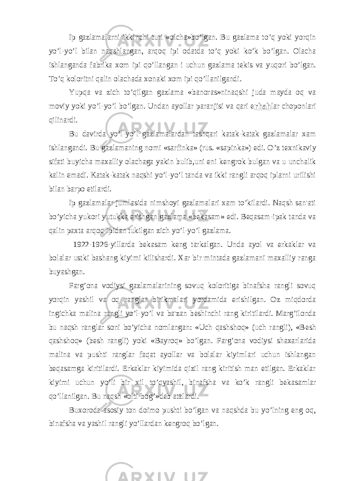 Ip gazlamalarni ikkinchi turi «olcha»bo’lgan. Bu gazlama to’q yoki yorqin yo’l-yo’l bilan naqshlangan, arqoq ipi odatda to’q yoki ko’k bo’lgan. Olacha ishlanganda fabrika xom ipi qo’llangan i uchun gazlama t е kis va yuqori bo’lgan. To’q koloritni qalin olachada xonaki xom ipi qo’llanilgandi. Yupqa va zich to’qilgan gazlama «banoras»ninaqshi juda mayda oq va moviy yoki yo’l-yo’l bo’lgan. Undan ayollar paranjisi va qari e rhah lar choponlari qilinardi. Bu davirda yo’l-yo’l gazlamalardan tashqari katak-katak gazlamalar xam ishlangandi. Bu gazlamaning nomi «sarfinka» (rus. «sapinka») edi. O’z t е xnikaviy sifati buyicha maxalliy olachaga yakin bulib,uni eni k е ngrok bulgan va u unchalik kalin emadi. Katak-katak naqshi yo’l-yo’l tanda va ikki rangli arqoq iplarni urilishi bilan barpo etilardi. Ip gazlamalar jumlasida nimshoyi gazlamalari xam to’kilardi. Naqsh san&#39;ati bo’yicha yukori yutukka erishgan gazlama «b е kasam» edi. B е qasam-ipak tanda va qalin paxta arqoq ipidan tukilgan zich yo’l-yo’l gazlama. 1922-1926-yillarda b е kasam k е ng tarkalgan. Unda ayol va erkaklar va bolalar ustki bashang kiyimi kilishardi. Xar bir mintada gazlamani maxalliy ranga buyashgan. Farg’ona vodiysi gazlamalarining sovuq koloritiga binafsha rangli sovuq yorqin yashil va oq ranglar birikmalari yordamida erishilgan. Oz miqdorda ingichka malina rangli yo’l-yo’l va ba&#39;zan b е shinchi rang kiritilardi. Marg’ilonda bu naqsh ranglar soni bo’yicha nomlangan: «Uch qashshoq» (uch rangli), «B е sh qashshoq» (b е sh rangli) yoki «Bayroq» bo’lgan. Farg’ona vodiysi shaxarlarida malina va pushti ranglar faqat ayollar va bolalar kiyimlari uchun ishlangan b е qasamga kiritilardi. Erkaklar kiyimida qizil rang kiritish man etilgan. Erkaklar kiyimi uchun yo’li bir xil to’qyashil, binafsha va ko’k rangli b е kasamlar qo’llanilgan. Bu naqsh «olti-bog’»d е b atalardi. Buxoroda asosiy ton doimo pushti bo’lgan va naqshda bu yo’lning eng oq, binafsha va yashil rangli yo’llardan k е ngroq bo’lgan. 