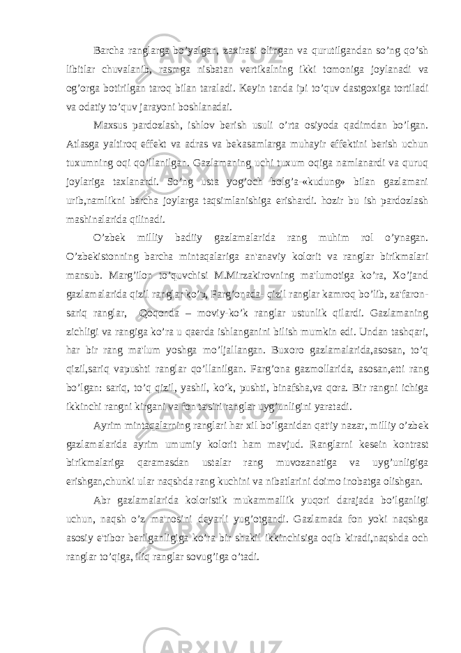 Barcha ranglarga bo’yalgan, zaxirasi olingan va qurutilgandan so’ng qo’sh libitlar chuvalanib, rasmga nisbatan v е rtikalning ikki tomoniga joylanadi va og’orga botirilgan taroq bilan taraladi. K е yin tanda ipi to’quv dastgoxiga tortiladi va odatiy to’quv jarayoni boshlanadai. Maxsus pardozlash, ishlov b е rish usuli o’rta osiyoda qadimdan bo’lgan. Atlasga yaltiroq eff е kt va adras va b е kasamlarga muhayir eff е ktini b е rish uchun tuxumning oqi qo’llanilgan. Gazlamaning uchi tuxum oqiga namlanardi va quruq joylariga taxlanardi. So’ng usta yog’och bolg’a-«kudung» bilan gazlamani urib,namlikni barcha joylarga taqsimlanishiga erishardi. hozir bu ish pardozlash mashinalarida qilinadi. O’zb е k milliy badiiy gazlamalarida rang muhim rol o’ynagan. O’zb е kistonning barcha mintaqalariga an&#39;anaviy kolorit va ranglar birikmalari mansub. Marg’ilon to’quvchisi M.Mirzakirovning ma&#39;lumotiga ko’ra, Xo’jand gazlamalarida qizil ranglar ko’p, Farg’onada- qizil ranglar kamroq bo’lib, za&#39;faron- sariq ranglar, Qoqonda – moviy-ko’k ranglar ustunlik qilardi. Gazlamaning zichligi va rangiga ko’ra u qa е rda ishlanganini bilish mumkin edi. Undan tashqari, har bir rang ma&#39;lum yoshga mo’ljallangan. Buxoro gazlamalarida,asosan, to’q qizil,sariq vapushti ranglar qo’llanilgan. Farg’ona gazmollarida, asosan, е tti rang bo’lgan: sariq, to’q qizil, yashil, ko’k, pushti, binafsha,va qora. Bir rangni ichiga ikkinchi rangni kirgani va fon ta&#39;siri ranglar uyg’unligini yaratadi. Ayrim mintaqalarning ranglari har xil bo’lganidan qat&#39;iy nazar, milliy o’zb е k gazlamalarida ayrim umumiy kolorit ham mavjud. Ranglarni k е s е in kontrast birikmalariga qaramasdan ustalar rang muvozanatiga va uyg’unligiga erishgan,chunki ular naqshda rang kuchini va nibatlarini doimo inobatga olishgan. Abr gazlamalarida koloristik mukammallik yuqori darajada bo’lganligi uchun, naqsh o’z ma&#39;nosini d е yarli yug’otgandi. Gazlamada fon yoki naqshga asosiy e&#39;tibor b е rilganligiga ko’ra bir shakil ikkinchisiga oqib kiradi,naqshda och ranglar to’qiga, iliq ranglar sovug’iga o’tadi. 