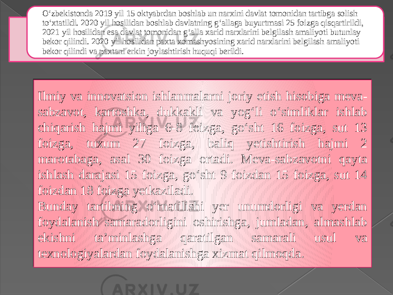 O‘zbekistonda 2019 yil 15 oktyabrdan boshlab un narxini davlat tomonidan tartibga solish to‘xtatildi. 2020 yil hosilidan boshlab davlatning g‘allaga buyurtmasi 25 foizga qisqartirildi, 2021 yil hosilidan esa davlat tomonidan g‘alla xarid narxlarini belgilash amaliyoti butunlay bekor qilindi. 2020 yil hosilidan paxta xomashyosining xarid narxlarini belgilash amaliyoti bekor qilindi va paxtani erkin joylashtirish huquqi berildi. Ilmiy va innovatsion ishlanmalarni joriy etish hisobiga meva- sabzavot, kartoshka, dukkakli va yog‘li o‘simliklar ishlab chiqarish hajmi yiliga 6-8 foizga, go‘sht 16 foizga, sut 13 foizga, tuxum 27 foizga, baliq yetishtirish hajmi 2 marotabaga, asal 30 foizga ortadi. Meva-sabzavotni qayta ishlash darajasi 15 foizga, go‘sht 9 foizdan 15 foizga, sut 14 foizdan 18 foizga yetkaziladi. Bunday tartibning o‘rnatilishi yer unumdorligi va yerdan foydalanish samaradorligini oshirishga, jumladan, almashlab ekishni ta’minlashga qaratilgan samarali usul va texnologiyalardan foydalanishga xizmat qilmoqda. 211A 0E 22 230A07 14 07 230A07 26 230A100F15 1F 0D 