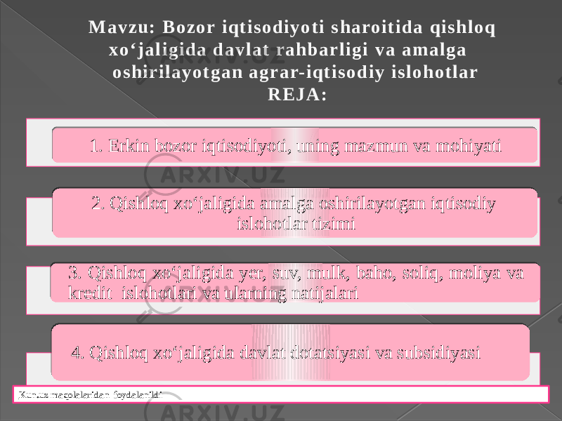 M a v z u : B o z o r i q t i s o d i y o t i s h a ro i t i d a q i s h l o q x o ‘ j a l i g i d a d a v l a t r a h b a r l i g i v a a m a l g a o s h i r i l a y o t g a n a g r a r- i q t i s o d i y i s l o h o t l a r R E J A : 1. Erkin bozor iqtisodiyoti, uning mazmun va mohiyati 2. Qishloq xo‘jaligida amalga oshirilayotgan iqtisodiy islohotlar tizimi 3. Qishloq xo‘jaligida yer, suv, mulk, baho, soliq, moliya va kredit islohotlari va ularning natijalari 4. Qishloq xo‘jaligida davlat dotatsiyasi va subsidiyasi Kun.uz maqolalaridan foydalanildi 01020304 18020319 07 1E0203 0605 20020319 