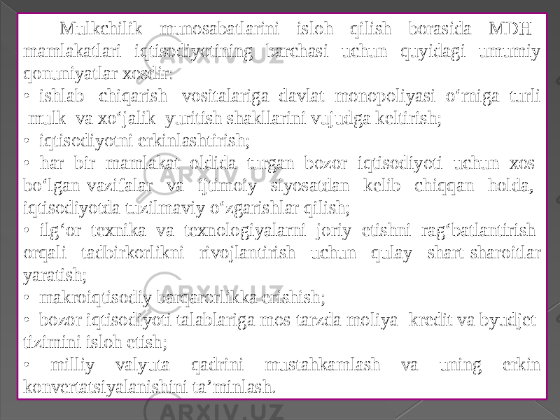  Mulkchilik munosabatlarini isloh qilish borasida MDH mamlakatlari iqtisodiyotining barchasi uchun quyidagi umumiy qonuniyatlar xosdir: • ishlab chiqarish vositalariga davlat monopoliyasi o‘rniga turli mulk va xo‘jalik yuritish shakllarini vujudga keltirish; • iqtisodiyotni erkinlashtirish; • har bir mamlakat oldida turgan bozor iqtisodiyoti uchun xos bo‘lgan vazifalar va ijtimoiy siyosatdan kelib chiqqan holda, iqtisodiyotda tuzilmaviy o‘zgarishlar qilish; • ilg‘or texnika va texnologiyalarni joriy etishni rag‘batlantirish orqali tadbirkorlikni rivojlantirish uchun qulay shart-sharoitlar yaratish; • makroiqtisodiy barqarorlikka erishish; • bozor iqtisodiyoti talablariga mos tarzda moliya -kredit va byudjet tizimini isloh etish; • milliy valyuta qadrini mustahkamlash va uning erkin konvertatsiyalanishini ta’minlash. 