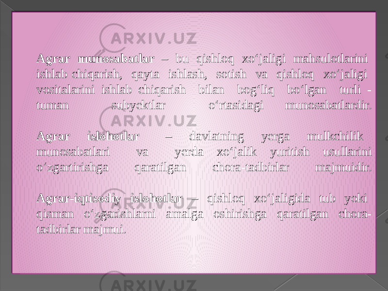 Agrar munosabatlar – bu qishloq xo‘jaligi mahsulotlarini ishlab chiqarish, qayta ishlash, sotish va qishloq xo‘jaligi vositalarini ishlab chiqarish bilan bog‘liq bo‘lgan turli - tuman subyektlar o‘rtasidagi munosabatlardir. Agrar islohotlar – davlatning yerga mulkchilik munosabatlari va yerda xo‘jalik yuritish usullarini o‘zgartirishga qaratilgan chora-tadbirlar majmuidir. Agrar-iqtisodiy islohotlar – qishloq xo‘jaligida tub yoki qisman o‘zgarishlarni amalga oshirishga qaratilgan chora- tadbirlar majmui. 1E 091203 07 160A0E 0D 1E 0F15 14 0A1C0B 1E 0C07 0C07 0D 