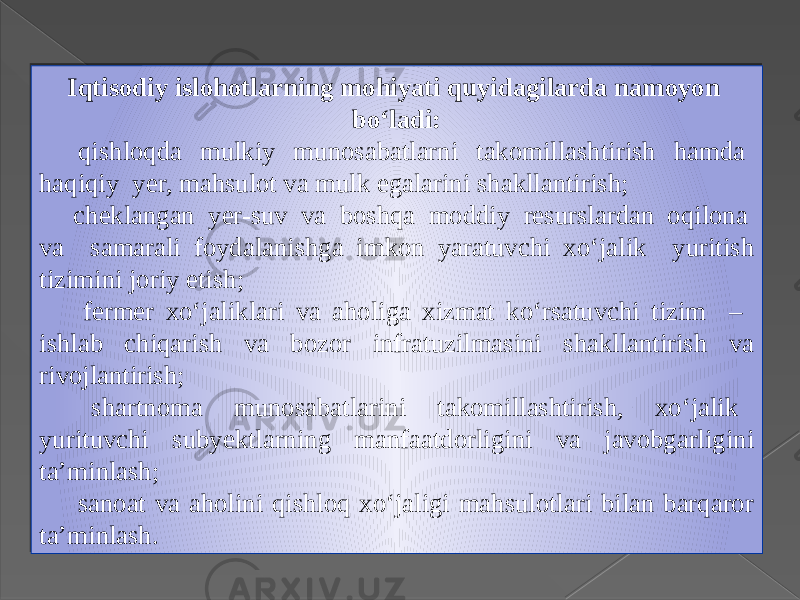 Iqtisodiy islohotlarning mohiyati quyidagilarda namoyon bo‘ladi:  qishloqda mulkiy munosabatlarni takomillashtirish hamda haqiqiy yer, mahsulot va mulk egalarini shakllantirish;  cheklangan yer-suv va boshqa moddiy resurslardan oqilona va samarali foydalanishga imkon yaratuvchi xo‘jalik yuritish tizimini joriy etish;  fermer xo‘jaliklari va aholiga xizmat ko‘rsatuvchi tizim – ishlab chiqarish va bozor infratuzilmasini shakllantirish va rivojlantirish;  shartnoma munosabatlarini takomillashtirish, xo‘jalik yurituvchi subyektlarning manfaatdorligini va javobgarligini ta’minlash;  sanoat va aholini qishloq xo‘jaligi mahsulotlari bilan barqaror ta’minlash. 2A 17 30 0C07 17 30 22 16 0D 30 23 07 0507 30 0E 10 0D 30 0E 0D 