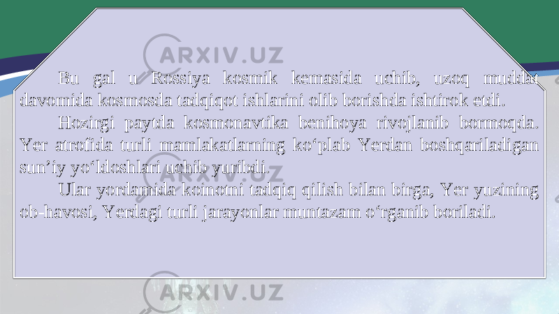 Bu gal u Rossiya kosmik kemasida uchib, uzoq muddat davomida kosmosda tadqiqot ishlarini olib borishda ishtirok etdi. Hozirgi paytda kosmonavtika benihoya rivojlanib bormoqda. Yer atrofida turli mamlakatlarning ko‘plab Yerdan boshqariladigan sun’iy yo‘ldoshlari uchib yuribdi. Ular yordamida koinotni tadqiq qilish bilan birga, Yer yuzining ob-havosi, Yerdagi turli jarayonlar muntazam o‘rganib boriladi. 